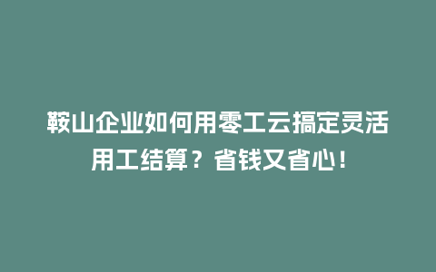 鞍山企业如何用零工云搞定灵活用工结算？省钱又省心！