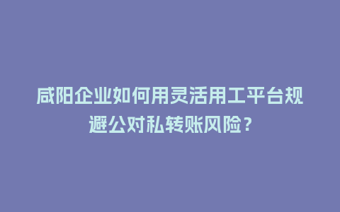咸阳企业如何用灵活用工平台规避公对私转账风险？