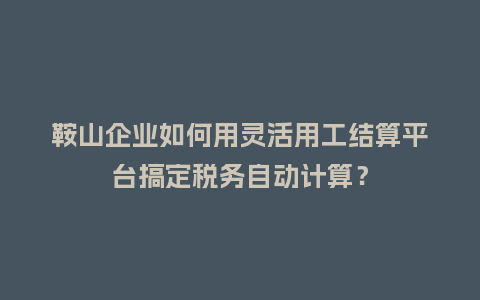 鞍山企业如何用灵活用工结算平台搞定税务自动计算？