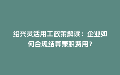 绍兴灵活用工政策解读：企业如何合规结算兼职费用？
