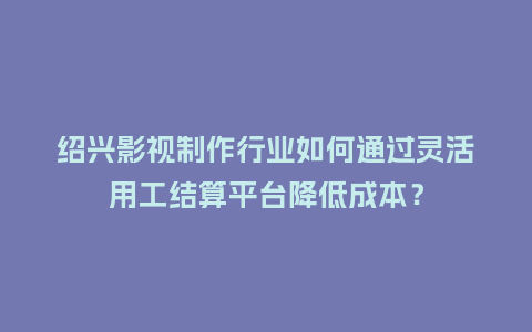 绍兴影视制作行业如何通过灵活用工结算平台降低成本？