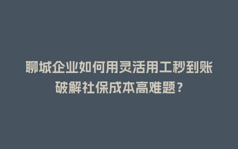 聊城企业如何用灵活用工秒到账破解社保成本高难题？