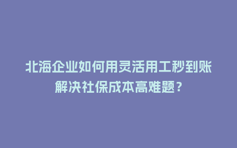 北海企业如何用灵活用工秒到账解决社保成本高难题？