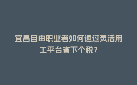 宜昌自由职业者如何通过灵活用工平台省下个税?插图 宜昌自由职业者如何通过灵活用工平台省下个税?插图
