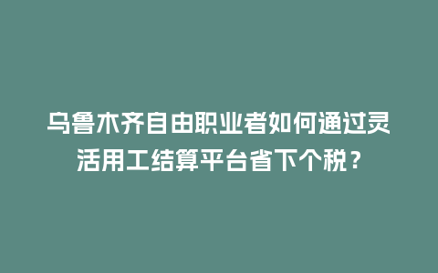 乌鲁木齐自由职业者如何通过灵活用工结算平台省下个税?插图 乌鲁木齐自由职业者如何通过灵活用工结算平台省下个税?插图