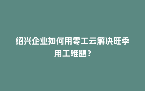 绍兴企业如何用零工云解决旺季用工难题？