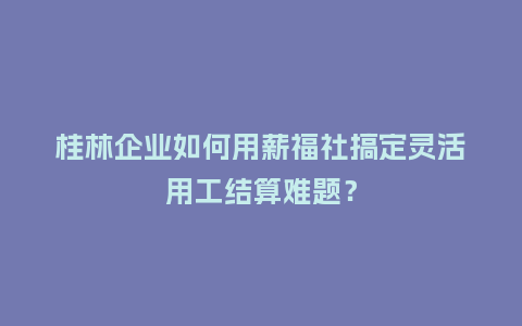 桂林企业如何用薪福社搞定灵活用工结算难题？