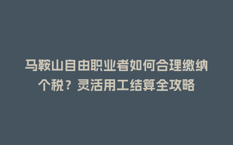 马鞍山自由职业者如何合理缴纳个税？灵活用工结算全攻略