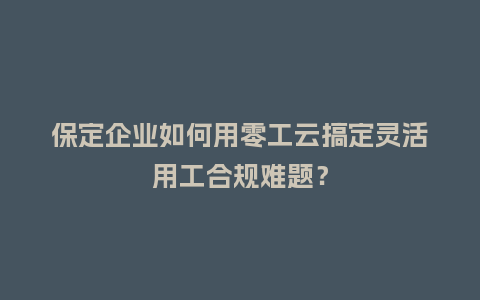 保定企业如何用零工云搞定灵活用工合规难题？