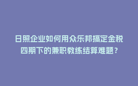 日照企业如何用众乐邦搞定金税四期下的兼职教练结算难题？