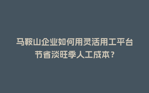 马鞍山企业如何用灵活用工平台节省淡旺季人工成本？