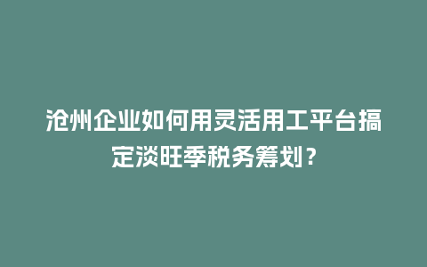 沧州企业如何用灵活用工平台搞定淡旺季税务筹划？