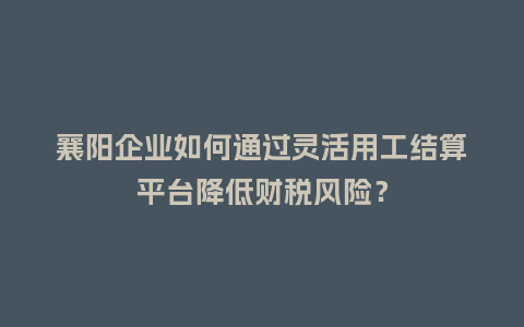 襄阳企业如何通过灵活用工结算平台降低财税风险？