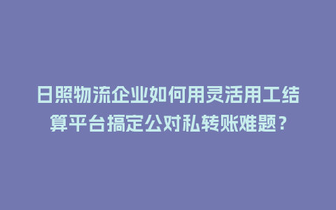 日照物流企业如何用灵活用工结算平台搞定公对私转账难题？