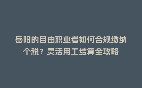 岳阳的自由职业者如何合规缴纳个税？灵活用工结算全攻略