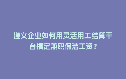 遵义企业如何用灵活用工结算平台搞定兼职保洁工资?插图 遵义企业如何用灵活用工结算平台搞定兼职保洁工资?插图