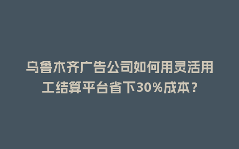 乌鲁木齐广告公司如何用灵活用工结算平台省下30%成本？