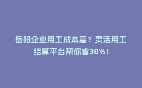 岳阳企业用工成本高？灵活用工结算平台帮你省30%！