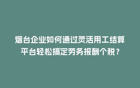 烟台企业如何通过灵活用工结算平台轻松搞定劳务报酬个税？