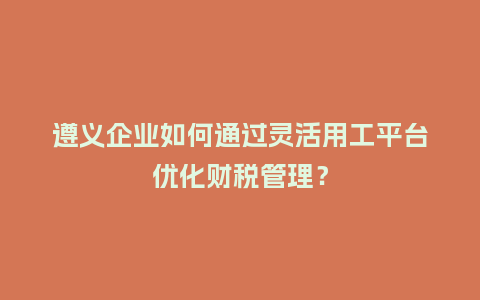 遵义企业如何通过灵活用工平台优化财税管理?插图 遵义企业如何通过灵活用工平台优化财税管理?插图
