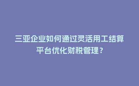 三亚企业如何通过灵活用工结算平台优化财税管理？