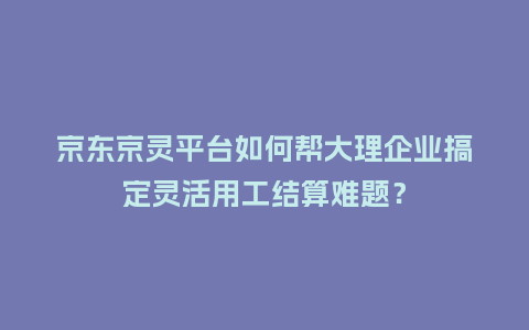 京东京灵平台如何帮大理企业搞定灵活用工结算难题？