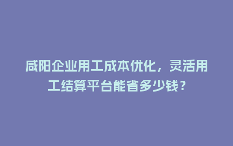 咸阳企业用工成本优化，灵活用工结算平台能省多少钱？