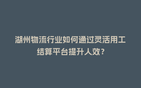 湖州物流行业如何通过灵活用工结算平台提升人效？