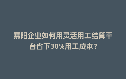 襄阳企业如何用灵活用工结算平台省下30%用工成本？