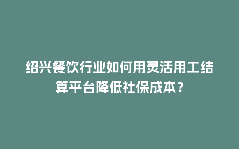 绍兴餐饮行业如何用灵活用工结算平台降低社保成本？