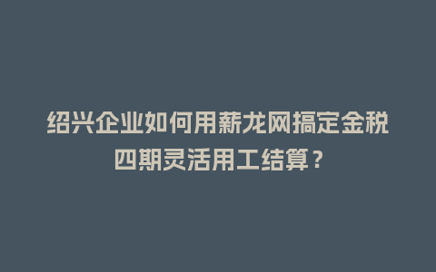 绍兴企业如何用薪龙网搞定金税四期灵活用工结算？