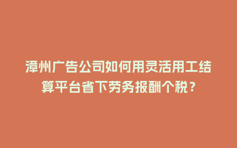 漳州广告公司如何用灵活用工结算平台省下劳务报酬个税？