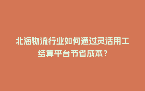 北海物流行业如何通过灵活用工结算平台节省成本？
