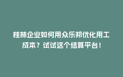 桂林企业如何用众乐邦优化用工成本？试试这个结算平台！