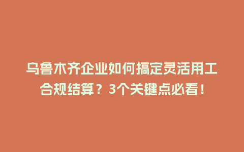 乌鲁木齐企业如何搞定灵活用工合规结算？3个关键点必看！