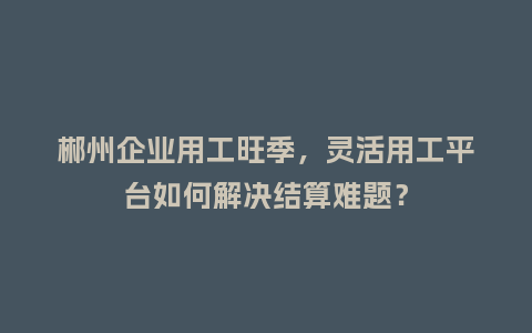 郴州企业用工旺季,灵活用工平台如何解决结算难题?插图 郴州企业用工旺季,灵活用工平台如何解决结算难题?插图