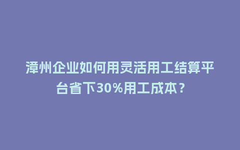 漳州企业如何用灵活用工结算平台省下30%用工成本？