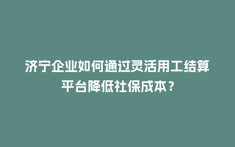 济宁企业如何通过灵活用工结算平台降低社保成本?插图 济宁企业如何通过灵活用工结算平台降低社保成本?插图