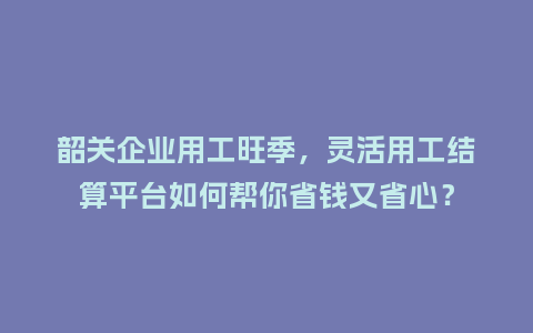 韶关企业用工旺季，灵活用工结算平台如何帮你省钱又省心？