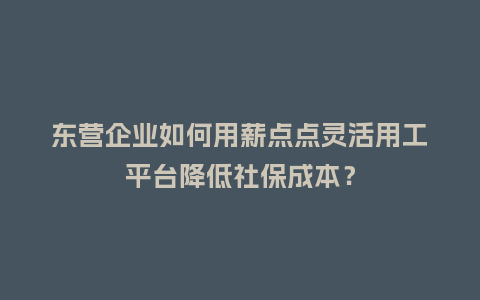 东营企业如何用薪点点灵活用工平台降低社保成本？