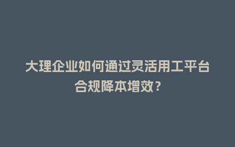 大理企业如何通过灵活用工平台合规降本增效？