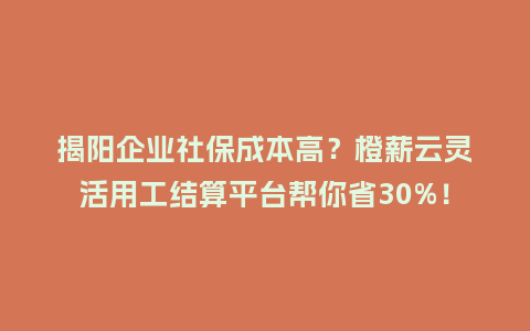 揭阳企业社保成本高？橙薪云灵活用工结算平台帮你省30%！