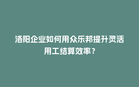 洛阳企业如何用众乐邦提升灵活用工结算效率？