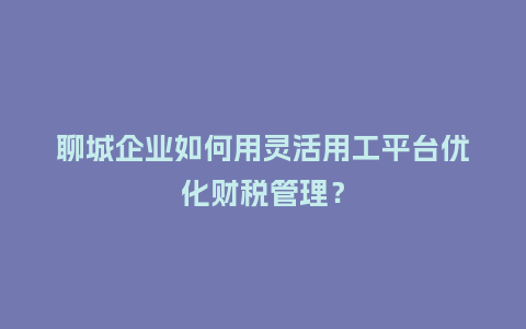 聊城企业如何用灵活用工平台优化财税管理？