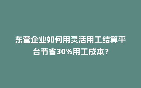 东营企业如何用灵活用工结算平台节省30%用工成本？