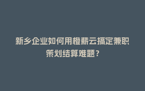 新乡企业如何用橙薪云搞定兼职策划结算难题？