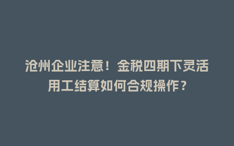 沧州企业注意！金税四期下灵活用工结算如何合规操作？