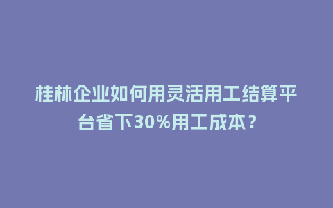 桂林企业如何用灵活用工结算平台省下30%用工成本？