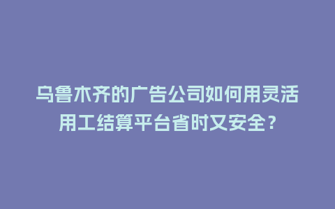 乌鲁木齐的广告公司如何用灵活用工结算平台省时又安全？