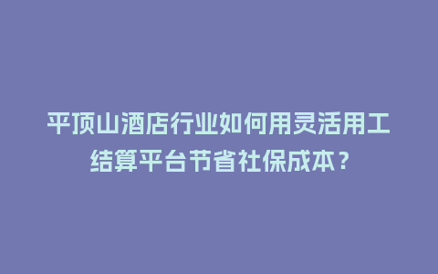 平顶山酒店行业如何用灵活用工结算平台节省社保成本？